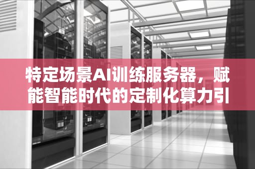 特定场景AI训练服务器，赋能智能时代的定制化算力引擎，特定场景ai训练服务器