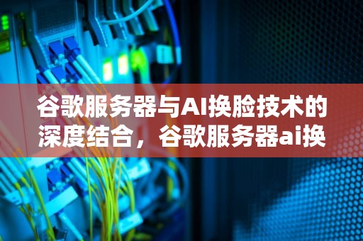 谷歌服务器与AI换脸技术的深度结合，谷歌服务器ai换脸软件