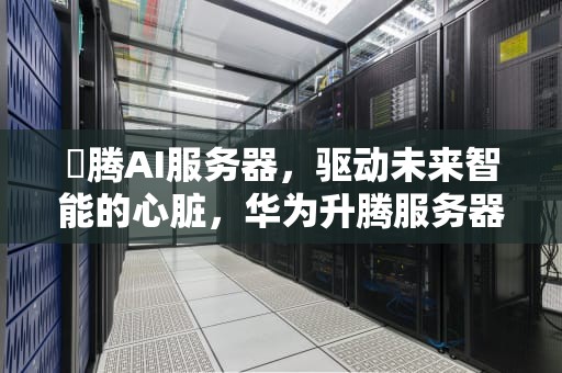 昇腾AI服务器，驱动未来智能的心脏，华为升腾服务器Ai概念股龙头