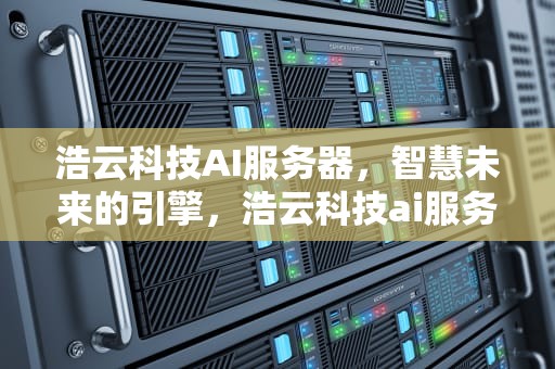 浩云科技AI服务器，智慧未来的引擎，浩云科技ai服务器怎么样