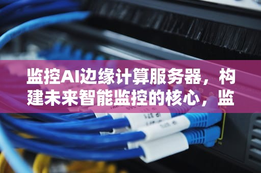 监控AI边缘计算服务器，构建未来智能监控的核心，监控ai边缘计算服务器是什么
