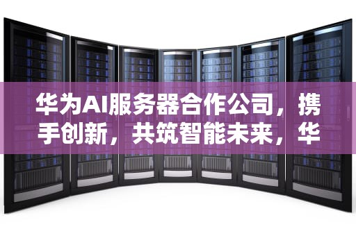 华为AI服务器合作公司，携手创新，共筑智能未来，华为ai服务器合作公司有哪些