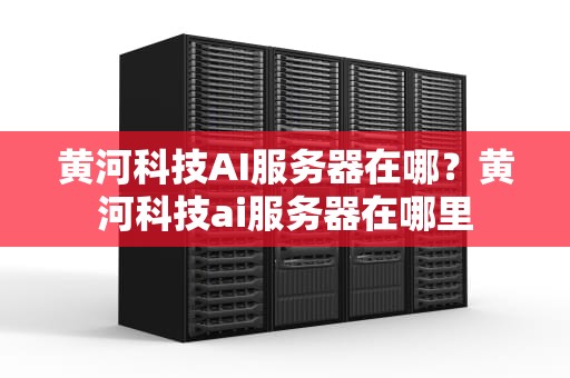 黄河科技AI服务器在哪？黄河科技ai服务器在哪里