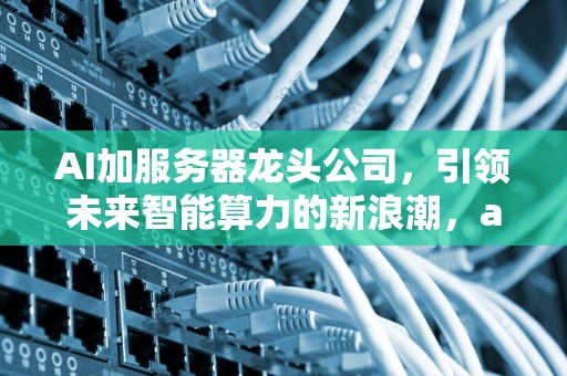 AI加服务器龙头公司，引领未来智能算力的新浪潮，ai加服务器龙头公司是哪家