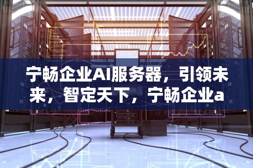宁畅企业AI服务器，引领未来，智定天下，宁畅企业ai服务器怎么样
