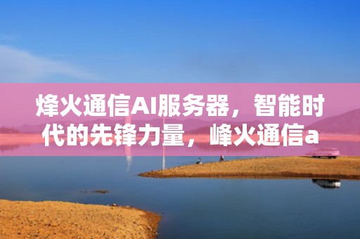 烽火通信AI服务器，智能时代的先锋力量，峰火通信ai服务器怎么样