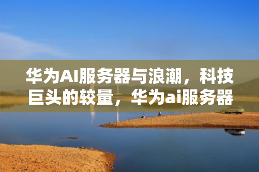 华为AI服务器与浪潮，科技巨头的较量，华为ai服务器跟浪潮哪个好