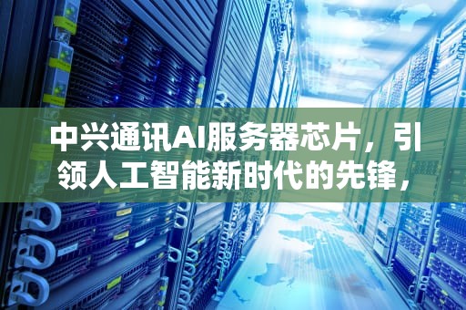 中兴通讯AI服务器芯片，引领人工智能新时代的先锋，中兴通讯ai服务器芯片怎么样