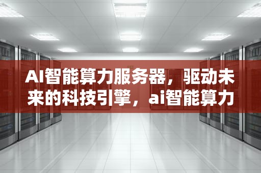 AI智能算力服务器，驱动未来的科技引擎，ai智能算力服务器怎么用