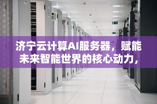 济宁云计算AI服务器，赋能未来智能世界的核心动力，济宁云计算ai服务器怎么样