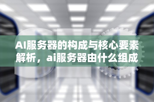 AI服务器的构成与核心要素解析，ai服务器由什么组成的