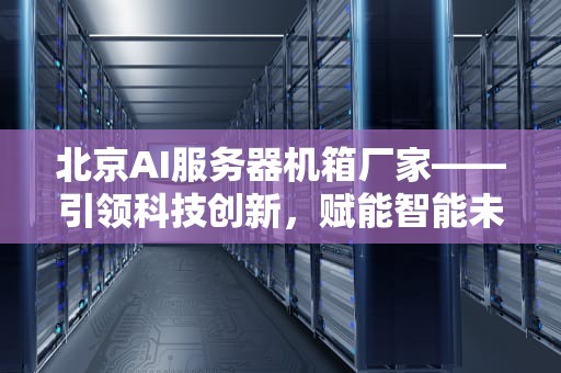 北京AI服务器机箱厂家——引领科技创新，赋能智能未来，北京ai服务器机箱厂家电话