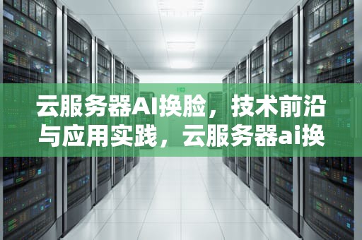 云服务器AI换脸，技术前沿与应用实践，云服务器ai换脸软件