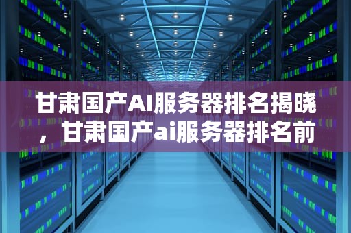甘肃国产AI服务器排名揭晓，甘肃国产ai服务器排名前十