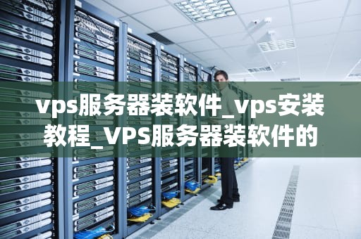 vps服务器装软件_vps安装教程_VPS服务器装软件的全面指南
