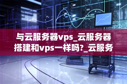 与云服务器vps_云服务器搭建和vps一样吗?_云服务器VPS的优势与应用
