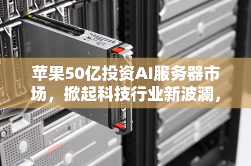 苹果50亿投资AI服务器市场，掀起科技行业新波澜，苹果服务器多少