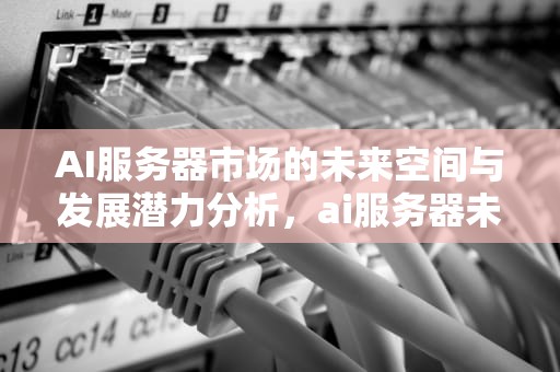 AI服务器市场的未来空间与发展潜力分析，ai服务器未来市场空间多大