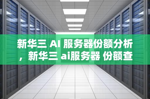 新华三 AI 服务器份额分析，新华三 ai服务器 份额查询