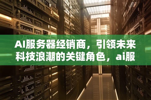 AI服务器经销商，引领未来科技浪潮的关键角色，ai服务器经销商有哪些