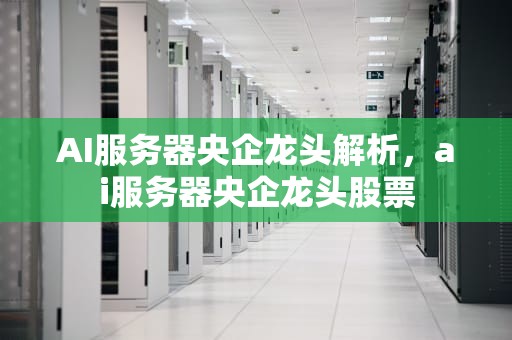 AI服务器央企龙头解析，ai服务器央企龙头股票