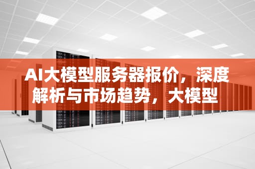 AI大模型服务器报价，深度解析与市场趋势，大模型 ai