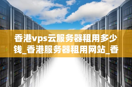 香港vps云服务器租用多少钱_香港服务器租用网站_香港VPS云服务器租用价格及选择因素分析