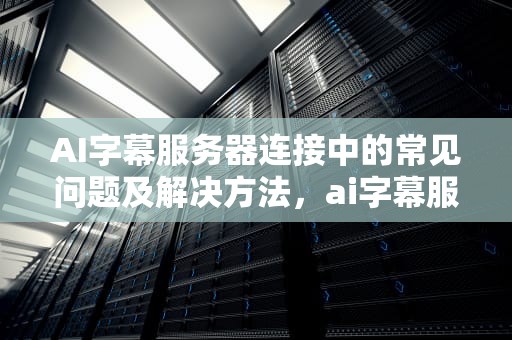 AI字幕服务器连接中的常见问题及解决方法，ai字幕服务器连接中断
