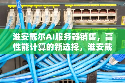 淮安戴尔AI服务器销售，高性能计算的新选择，淮安戴尔ai服务器销售电话