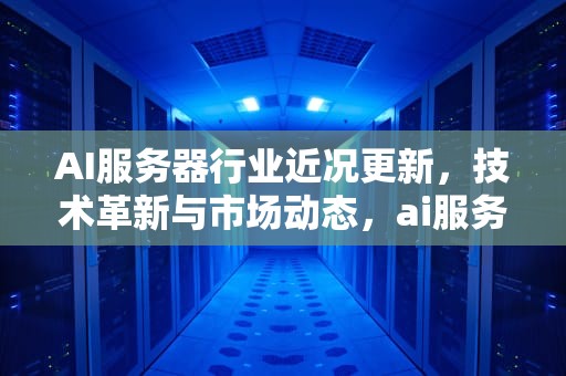 AI服务器行业近况更新，技术革新与市场动态，ai服务器行业近况更新
