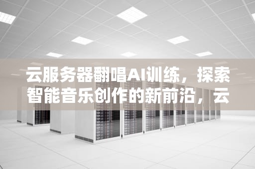 云服务器翻唱AI训练，探索智能音乐创作的新前沿，云服务器翻唱ai训练怎么用