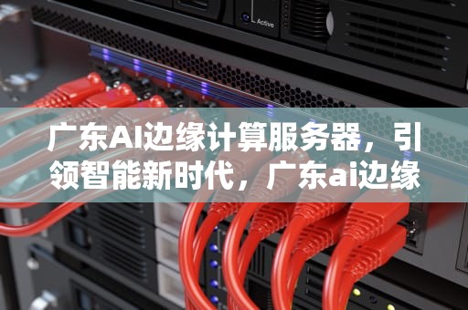 广东AI边缘计算服务器，引领智能新时代，广东ai边缘计算服务器有哪些