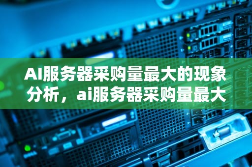 AI服务器采购量最大的现象分析，ai服务器采购量最大的公司
