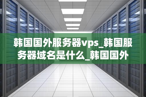 韩国国外服务器vps_韩国服务器域名是什么_韩国国外服务器VPS的优势与应用
