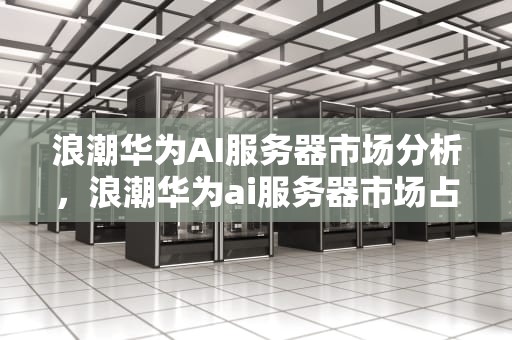 浪潮华为AI服务器市场分析，浪潮华为ai服务器市场占有率