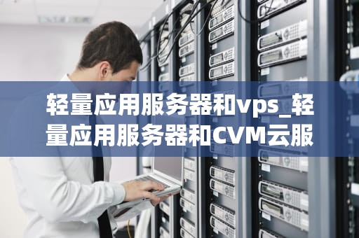 轻量应用服务器和vps_轻量应用服务器和CVM云服务器有什么区别_轻量应用服务器与VPS的深度比较