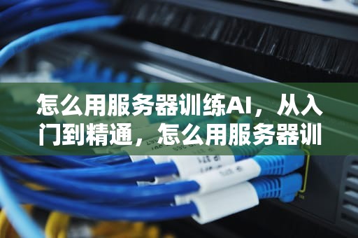 怎么用服务器训练AI，从入门到精通，怎么用服务器训练模型