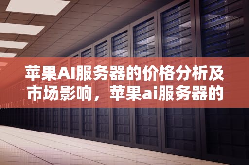 苹果AI服务器的价格分析及市场影响，苹果ai服务器的价格是多少