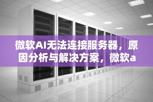 微软AI无法连接服务器，原因分析与解决方案，微软ai无法连接服务器怎么办