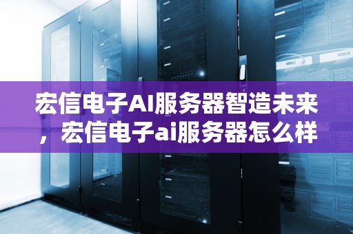 宏信电子AI服务器智造未来，宏信电子ai服务器怎么样