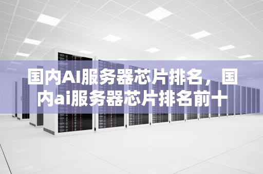 国内AI服务器芯片排名，国内ai服务器芯片排名前十