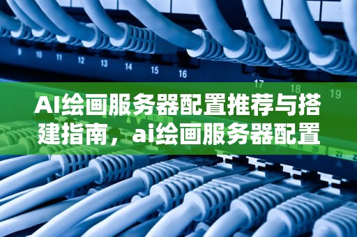 AI绘画服务器配置推荐与搭建指南，ai绘画服务器配置推荐