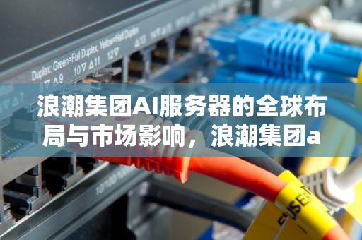 浪潮集团AI服务器的全球布局与市场影响，浪潮集团ai服务器在哪里