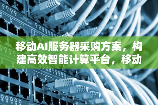 移动AI服务器采购方案，构建高效智能计算平台，移动ai服务器采购方案怎么写