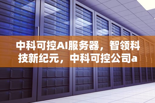 中科可控AI服务器，智领科技新纪元，中科可控公司ai服务器怎么样