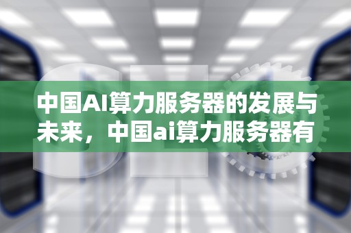 中国AI算力服务器的发展与未来，中国ai算力服务器有哪些