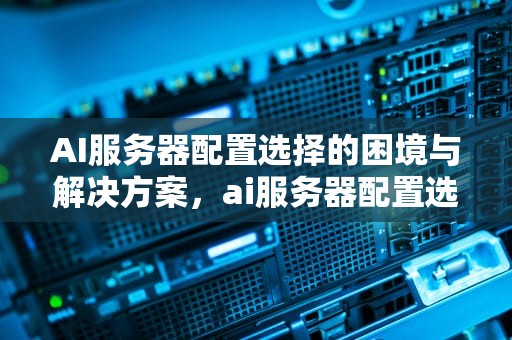 AI服务器配置选择的困境与解决方案，ai服务器配置选择不了怎么办