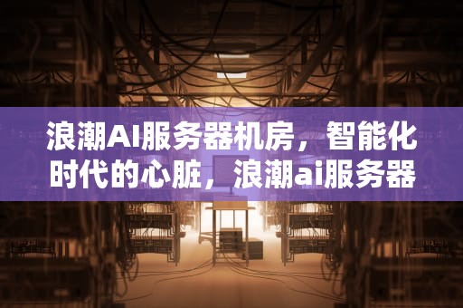 浪潮AI服务器机房，智能化时代的心脏，浪潮ai服务器机房在哪里