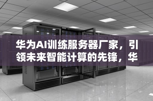 华为AI训练服务器厂家，引领未来智能计算的先锋，华为ai训练服务器厂家电话