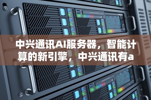 中兴通讯AI服务器，智能计算的新引擎，中兴通讯有ai服务器吗